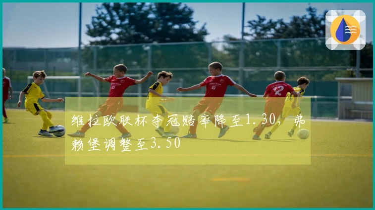 维拉欧联杯夺冠赔率降至1.30，弗赖堡调整至3.50