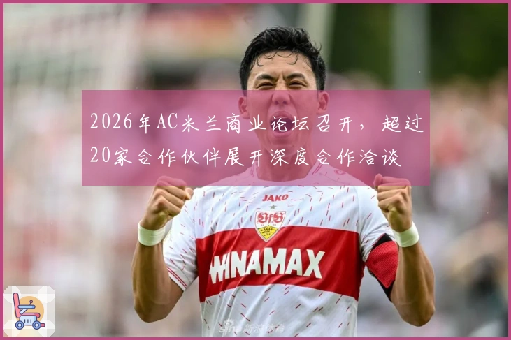 2026年AC米兰商业论坛召开,超过20家合作伙伴展开深度合作洽谈